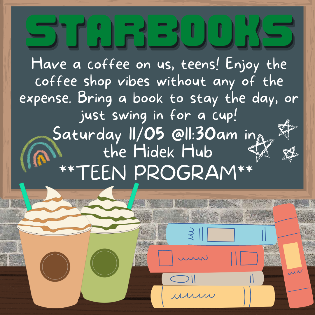 Two fancy coffees and a stack of books sit on a table in front of a chalk board. The chalkboard has a rainbow and stars doodled on it. The text reads "STARBOOKS Have a coffee on us, teens! Enjoy the coffee shop vibes without any of the expense. Bring a book to stay the day, or just swing in for a cup !Saturday 11/05 @11:30am in  the Hidek Hub **TEEN PROGRAM**"