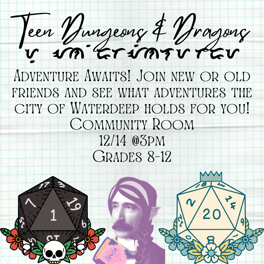 "Teen Dungeons and Dragons" is at the very top of graph paper. Under it are strange symbols of an unknown writing. The text reads "Adventure Awaits! Join new or old friends and see what adventures the city of Waterdeep holds for you. Community Room, 12/14 @ 3PM. Grades 8-12" Below that are two twenty sided dice, one with a skull and is all black with a one face up. The other is a light pink with a crown and flowers surrounding it, with the a twenty face up. In between the dice is an elf mage Henry.