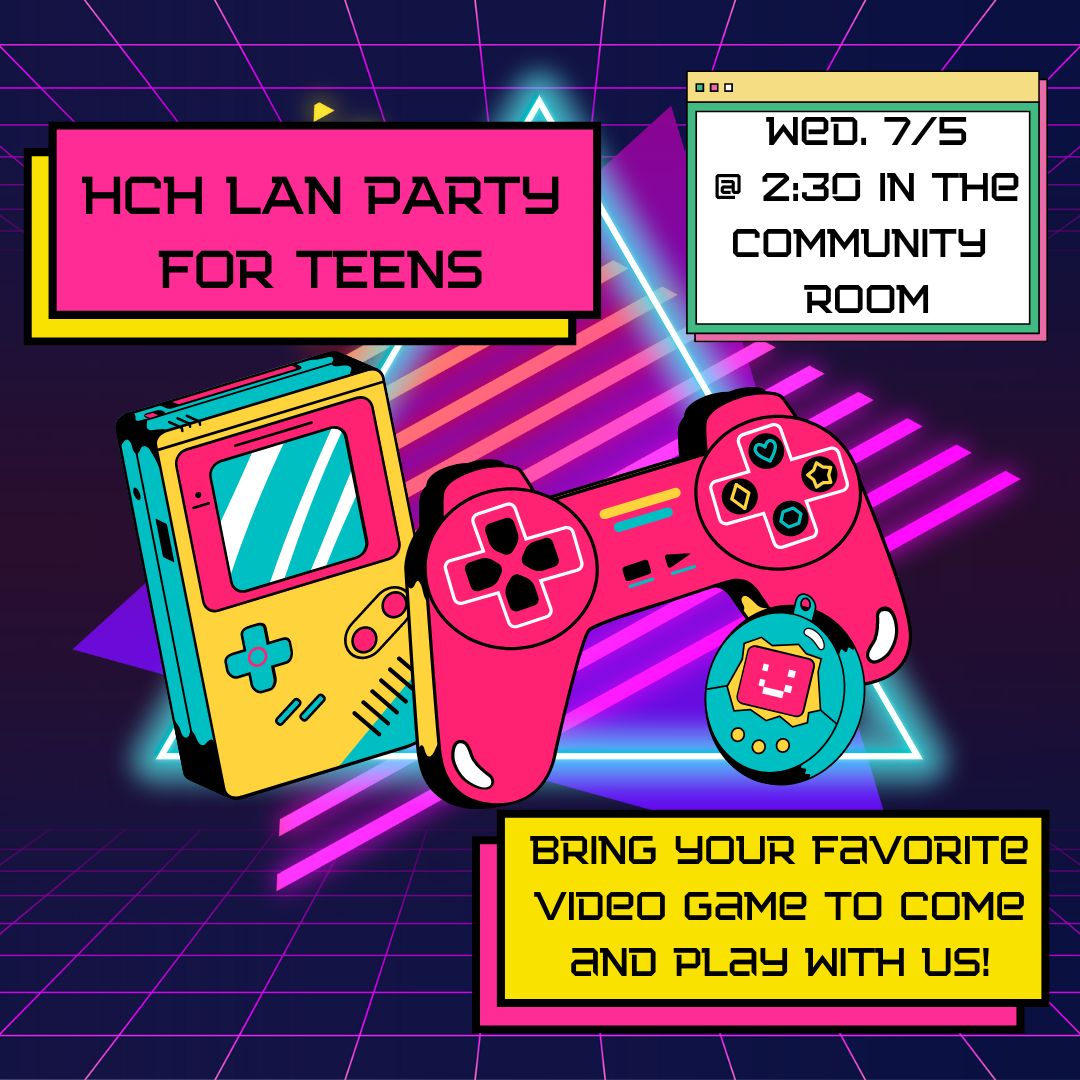 A dark purple background has two neon triangles overlapping; one electric blue, the other hot pink and stripped. There are 90s stylized games over them. One is a yellow, blue and pink game boy, another is a pink video game controller, and the third is a blue tamagachi. The text on a pink background says "HCH LAN PARTY FOR TEENS" The text on a yellow background says "Bring your favorite video game to come and play with us!" The text on a while background says "Wed. 7/5 @ 2:30 in the Community  room"