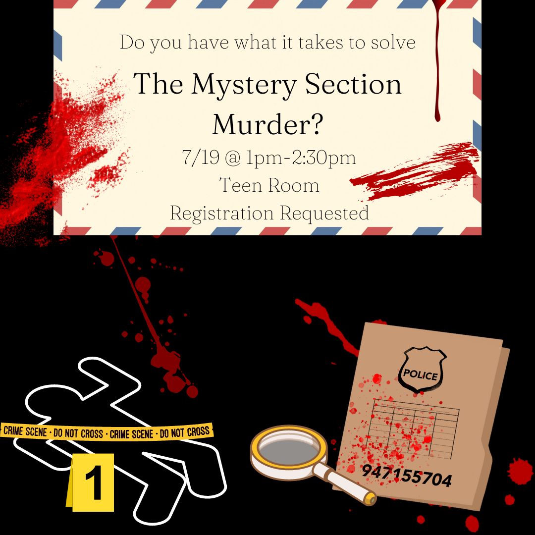 A black background is splattered in red blood. A white body outline is covered by yellow "CRIME SCENE - DO NOT CROSS -" tape with a yellow evidence marker with a black 1 on it. A brown police folder is also splattered in blood, with a white and yellow magnifying glass next to it. The text appears on a tan envelope , also covered in blood, with red, white, and blue diagonal stripes on the edges. The text reads "Do you have what it takes to solve the Mystery Section Murder? 7/19 @ 1pm-2:30pm Teen Room"