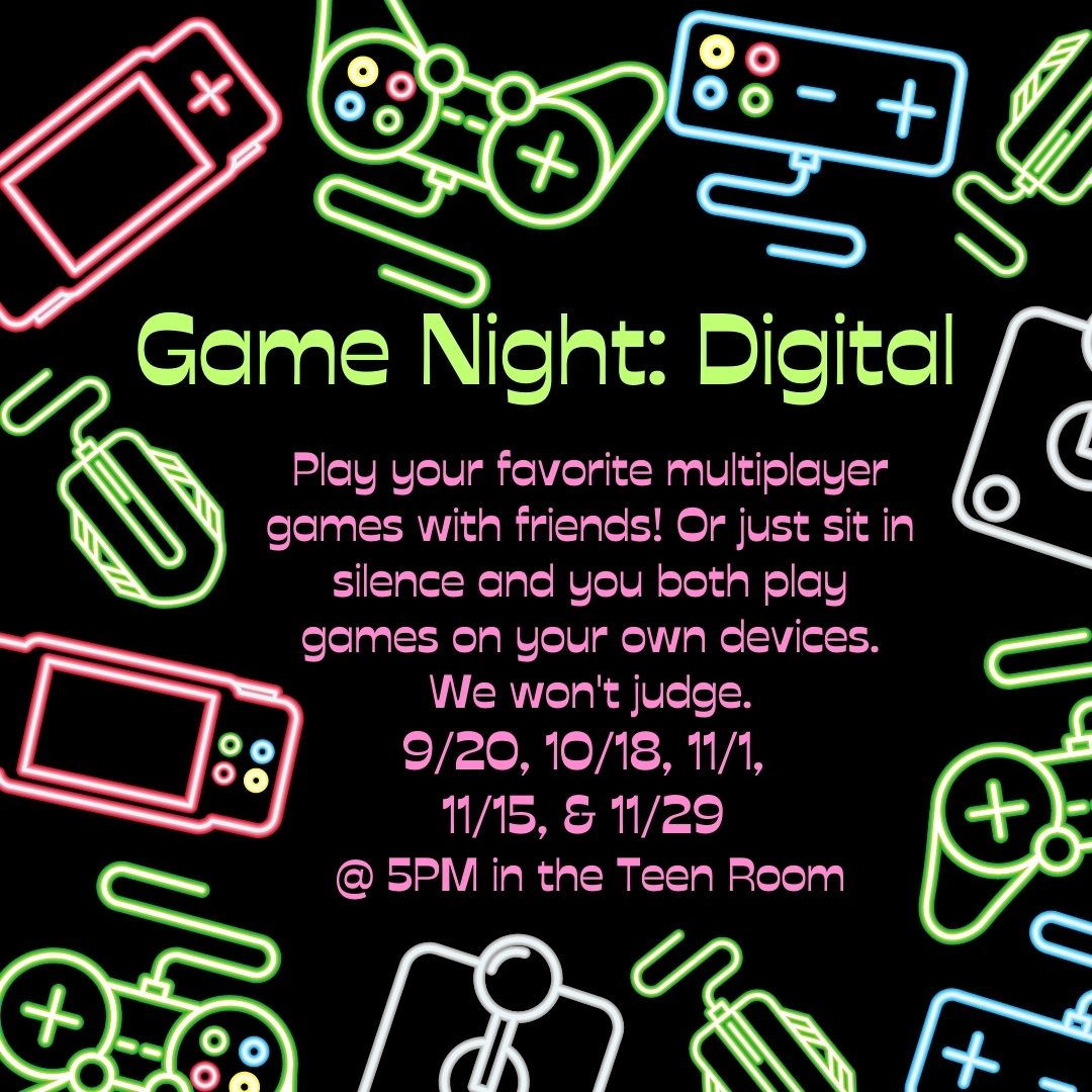 Neon pink, blue and green video game controllers, computer mice, joysticks, handheld gaming devices surround the text on a black background. In green text on a black background, it reads: "Game Night: Digital". In pink text, it says "Play your favorite multiplayer games with friends! Or just sit in silence and you both play games on your own devices. We won't judge. 9/20, 10/18, 11/1,  11/15, & 11/29  @ 5PM in the Teen Room"