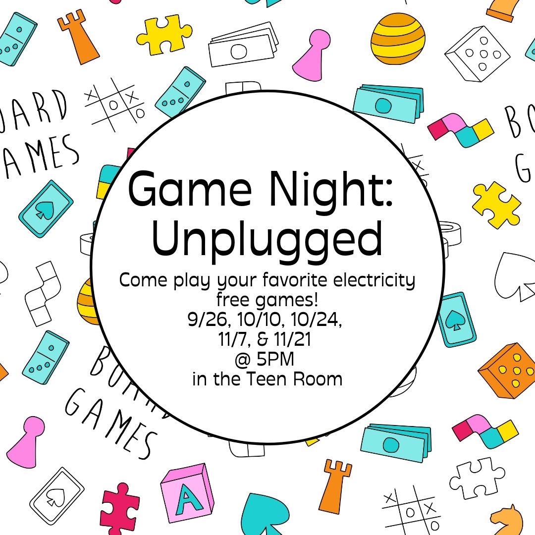 Puzzle pieces, game pieces, chess pieces, monopoly money, jenga, cards and tic tac toe all surrounds a white circle on a white background. In the circle, black text says "Game Night: Unplugged Come play your favorite electricity free games! 9/26, 10/10, 10/24,  11/7, & 11/21  @ 5PM  in the Teen Room"