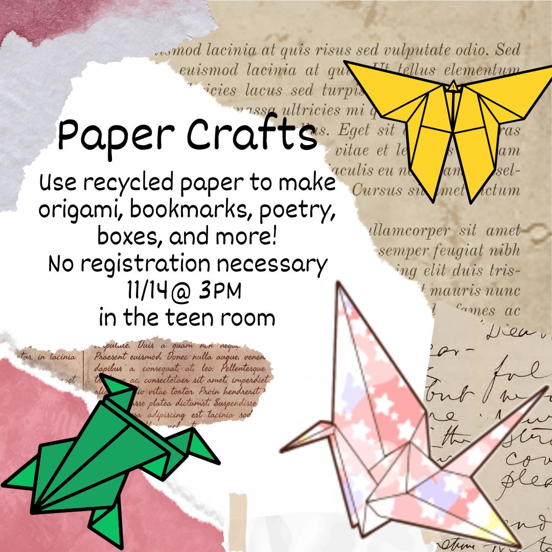 A yellow origami butterfly, green origami frog, and multicolored origami crane with white stars on pink and blue are on top of ripped pieces of paper, decorated in a decoupage fashion. The text reads "Paper Crafts Use recycled paper to make origami, bookmarks, poetry, boxes, and more! No registration necessary 11/14@ 3PM  in the teen room"