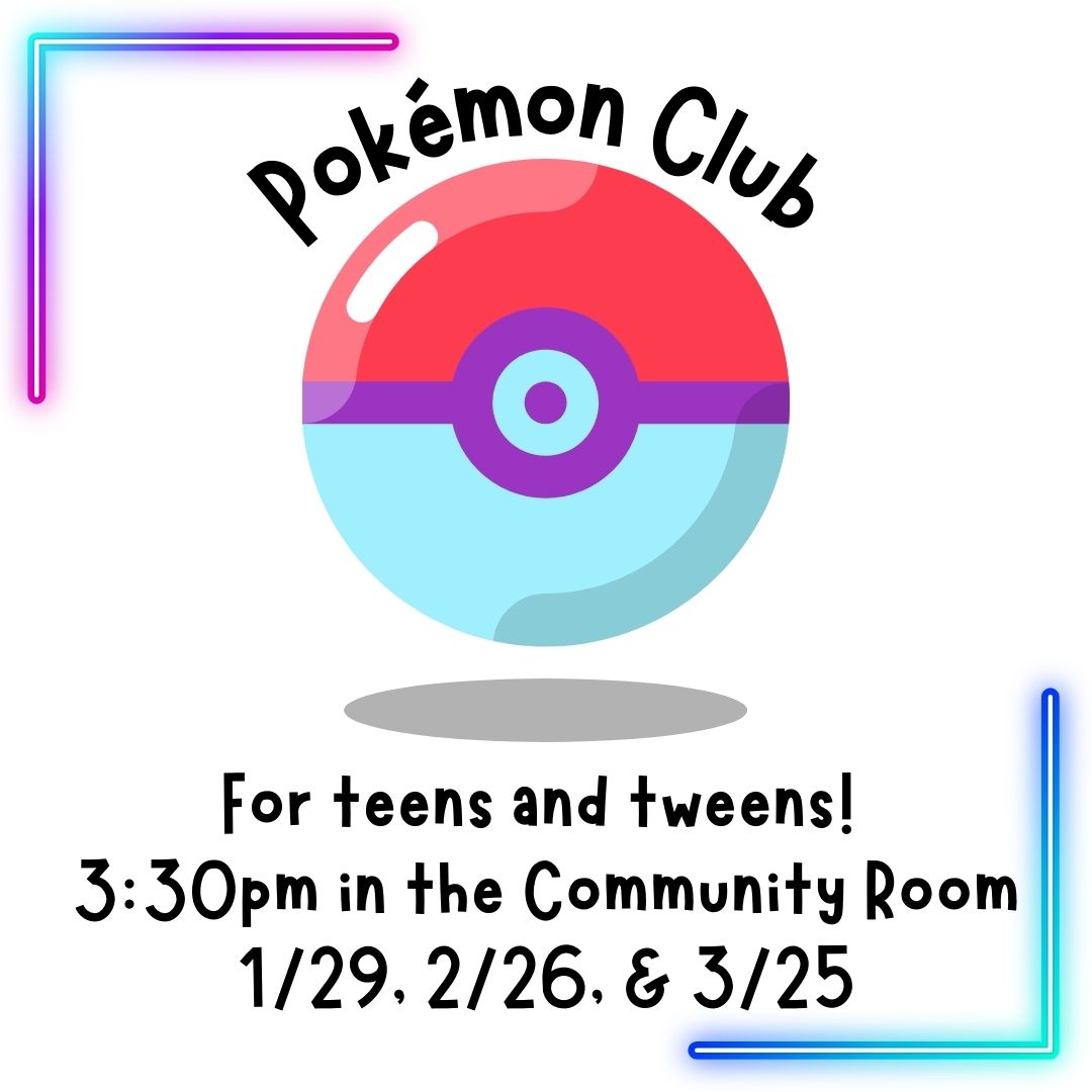 A red and white pokeball is in the center of the image. On the top left and bottom right corners are neon right angles that fade from teal to purple. "Pokémon Club" is in an arch over the pokeball. The rest of the text says "for teens and tweens! 3:30pm in the community room. 1/29, 2/26, & 3/25 