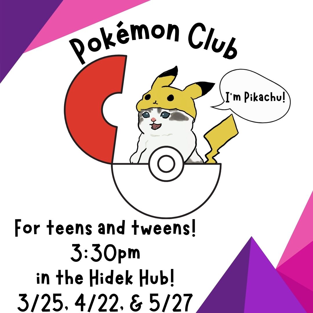 The black text on a white background reads "Pokémon Club For teens and tweens! 3:30pm in the Hidek Hub! 3/25, 4/22, & 5/27" There are pink and purple triangles making a geometric pattern on the top left and bottom right corners. In the center is a red and white Pokéball with a grey and white cat wearing a Pikachu hat coming out of the Pokéball. The cat is happy and  says "I'm Pikachu!" In a word bubble.