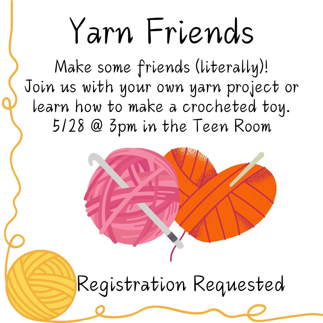 A ball of yellow yarn is in the bottom left corner of the image with yarn trailing to the top left and bottom right corners. In the center is a pink ball of yarn with a crochet hook in it, and an orange ball of yarn in the shape of a heart, also with a hook in it. The text reads "Yarn Friends Make some friends (literally)!  Join us with your own yarn project or learn how to make a crocheted toy. 5/28 @ 3pm in the Teen Room Registration Requested"