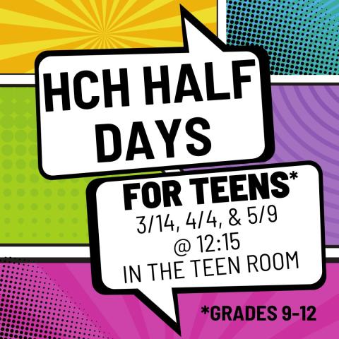The background is set up like a comic book panel. Rectangles of yellow, blue, green, purple and pink are behind two text bubbles. In the bubbles are the words "HCH HALF DAYS FOR TEENS* 3/14, 4/4, & 5/9 IN THE TEEN ROOM *GRADES 9-12"